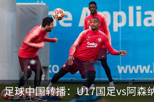 足球中国转播：U17国足vs阿森纳U17，万项、帅惟浩、李钧鹏缺阵